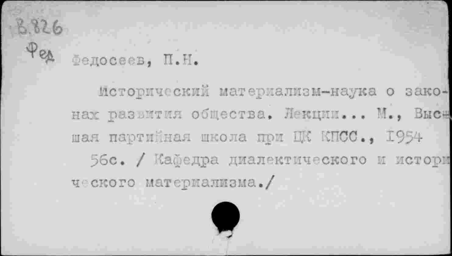 ﻿
'Ре#.
Федосеев,
П.Н.
Исторический материализм-наука о зако нах раз тт :я общества, Л кции... И., Выс мая партийная школа при ЦК КПСС., 1954 56с. / Кафедра диалектического и истор ч скоро материализма./